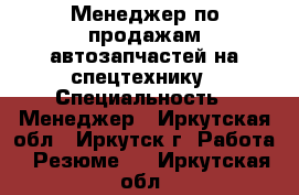 Менеджер по продажам автозапчастей на спецтехнику › Специальность ­ Менеджер - Иркутская обл., Иркутск г. Работа » Резюме   . Иркутская обл.